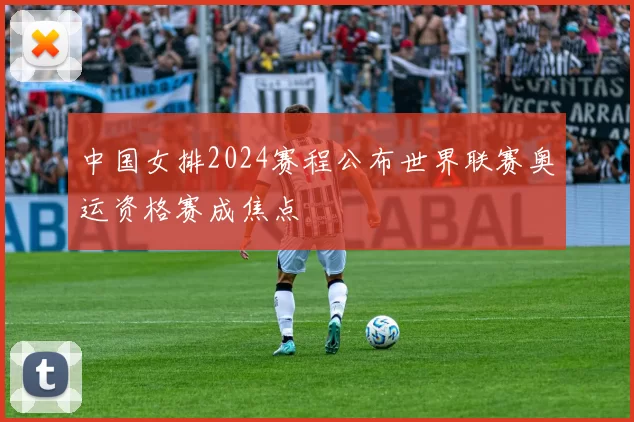 中国女排2024赛程公布世界联赛奥运资格赛成焦点