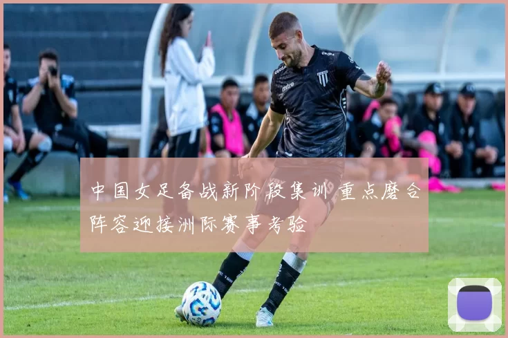 中国女足备战新阶段集训 重点磨合阵容迎接洲际赛事考验