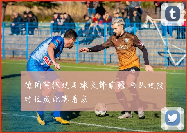 德国阿根廷足球交锋前瞻 两队攻防对位成比赛看点