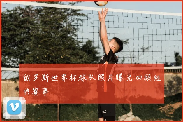 俄罗斯世界杯球队照片曝光回顾经典赛事