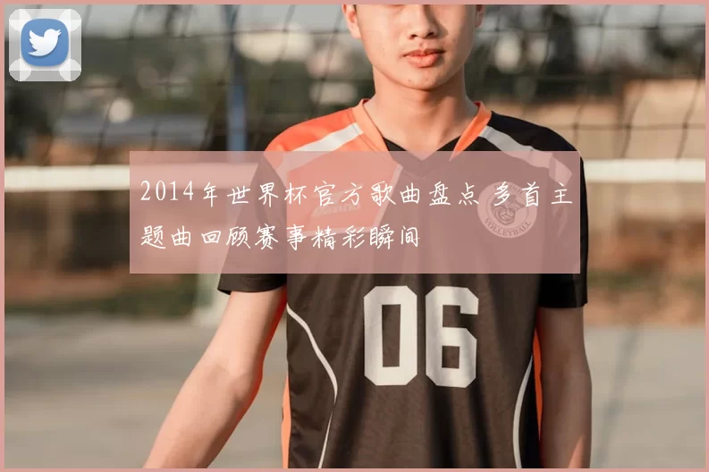 2014年世界杯官方歌曲盘点 多首主题曲回顾赛事精彩瞬间