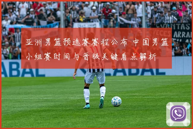 亚洲男篮预选赛赛程公布 中国男篮小组赛时间与晋级关键看点解析