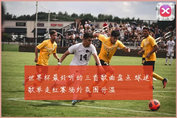 世界杯最好听的三首歌曲盘点 球迷歌单走红赛场外氛围升温