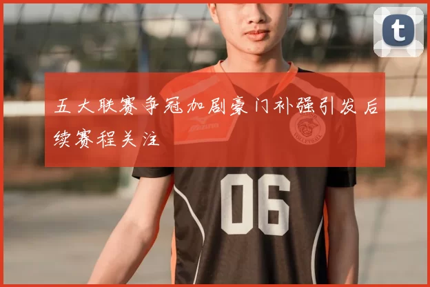 五大联赛争冠加剧豪门补强引发后续赛程关注