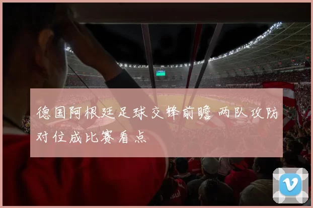 德国阿根廷足球交锋前瞻 两队攻防对位成比赛看点
