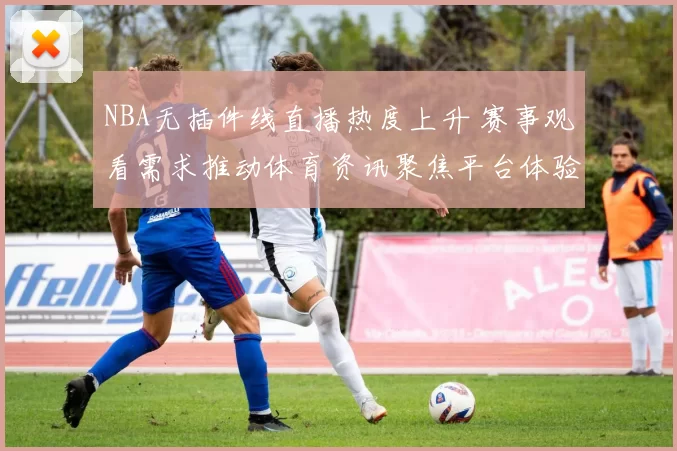 NBA无插件线直播热度上升 赛事观看需求推动体育资讯聚焦平台体验