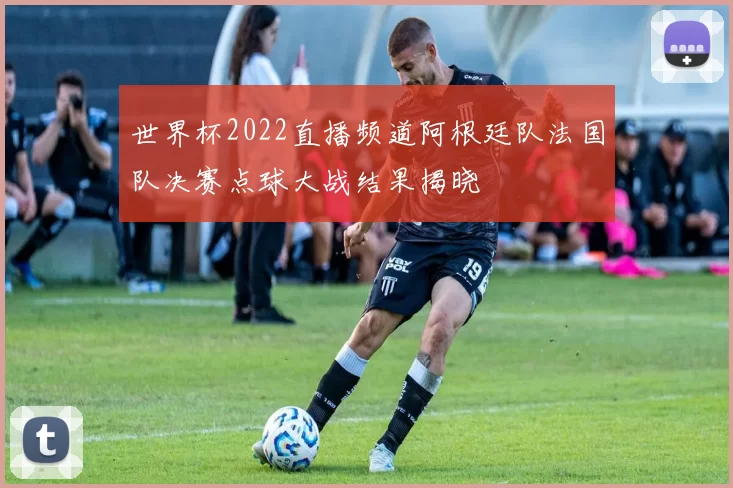 世界杯2022直播频道阿根廷队法国队决赛点球大战结果揭晓