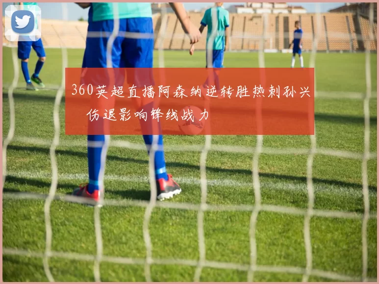 360英超直播阿森纳逆转胜热刺孙兴慜伤退影响锋线战力