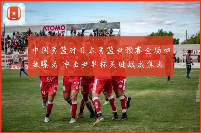 中国男篮对日本男篮世预赛全场回放曝光 冲击世界杯关键战成焦点