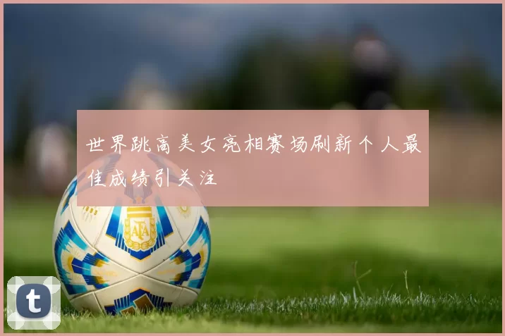 世界跳高美女亮相赛场刷新个人最佳成绩引关注