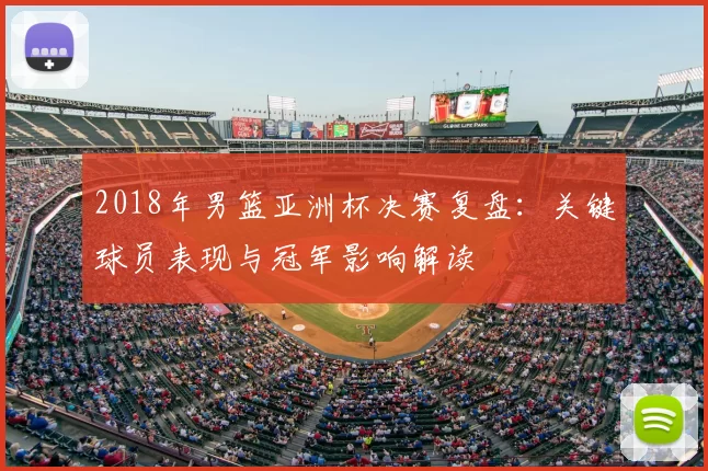 2018年男篮亚洲杯决赛复盘：关键球员表现与冠军影响解读