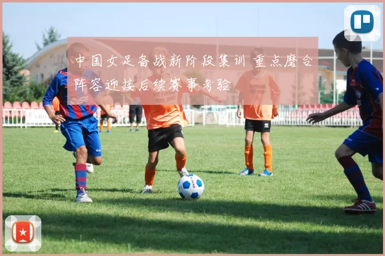 中国女足备战新阶段集训 重点磨合阵容迎接后续赛事考验