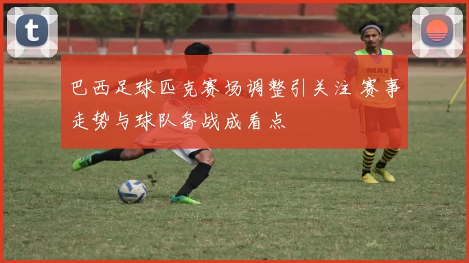 巴西足球匹克赛场调整引关注 赛事走势与球队备战成看点