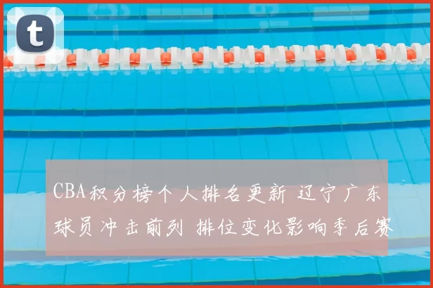 CBA积分榜个人排名更新 辽宁广东球员冲击前列 排位变化影响季后赛竞争