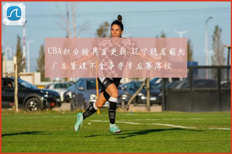 CBA积分榜再度更新 辽宁稳居前列 广东紧追不舍争夺季后赛席位