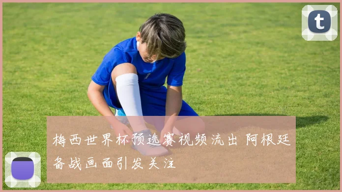 梅西世界杯预选赛视频流出 阿根廷备战画面引发关注