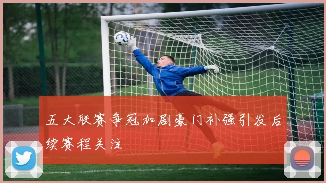 五大联赛争冠加剧豪门补强引发后续赛程关注