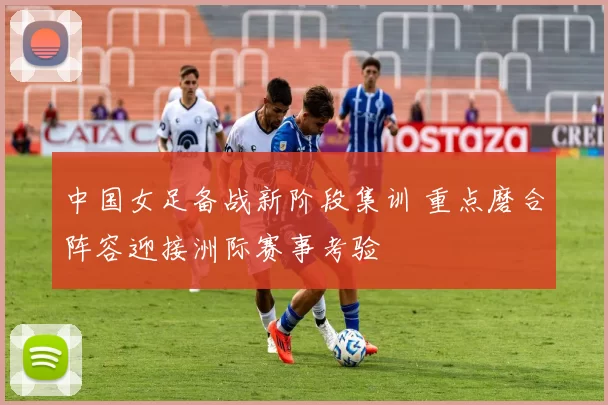 中国女足备战新阶段集训 重点磨合阵容迎接洲际赛事考验