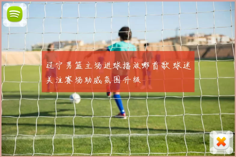 辽宁男篮主场进球播放哪首歌 球迷关注赛场助威氛围升级