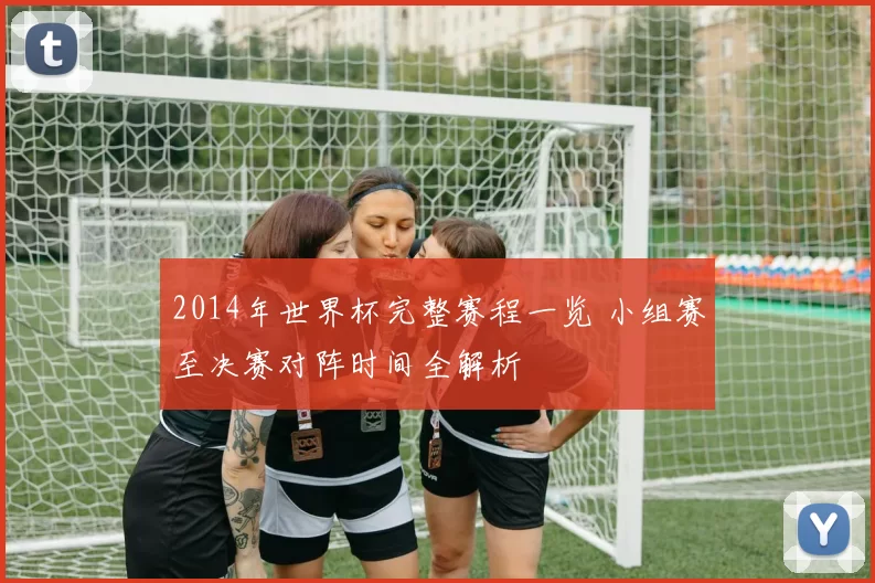 2014年世界杯完整赛程一览 小组赛至决赛对阵时间全解析