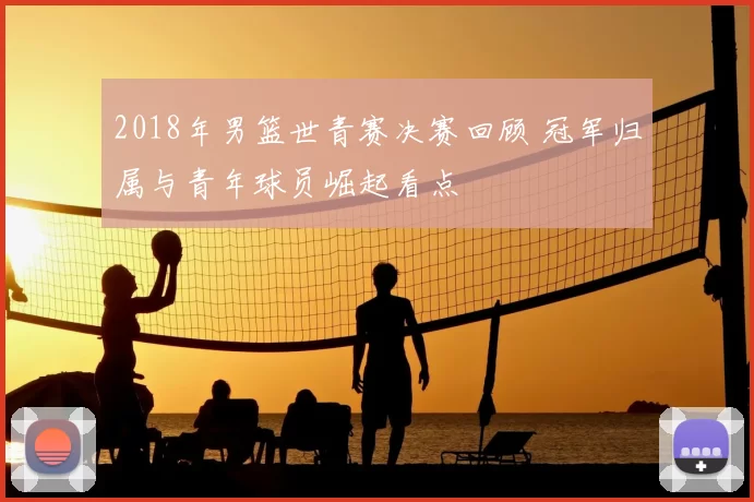 2018年男篮世青赛决赛回顾 冠军归属与青年球员崛起看点