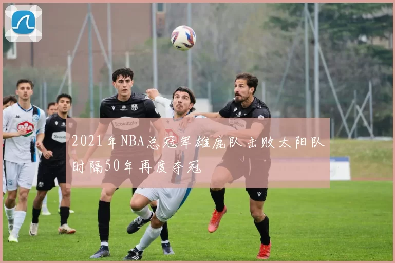 2021年NBA总冠军雄鹿队击败太阳队时隔50年再度夺冠