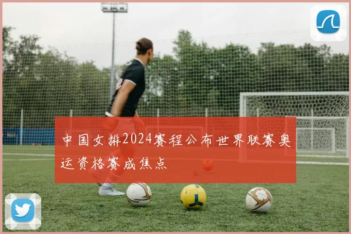 中国女排2024赛程公布世界联赛奥运资格赛成焦点