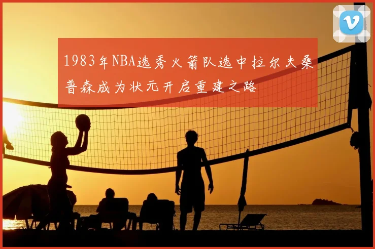 1983年NBA选秀火箭队选中拉尔夫桑普森成为状元开启重建之路