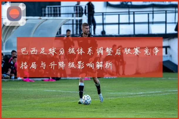 巴西足球分级体系调整后联赛竞争格局与升降级影响解析