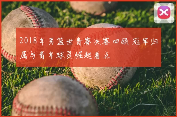 2018年男篮世青赛决赛回顾 冠军归属与青年球员崛起看点