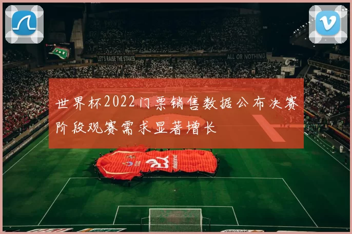 世界杯2022门票销售数据公布决赛阶段观赛需求显著增长