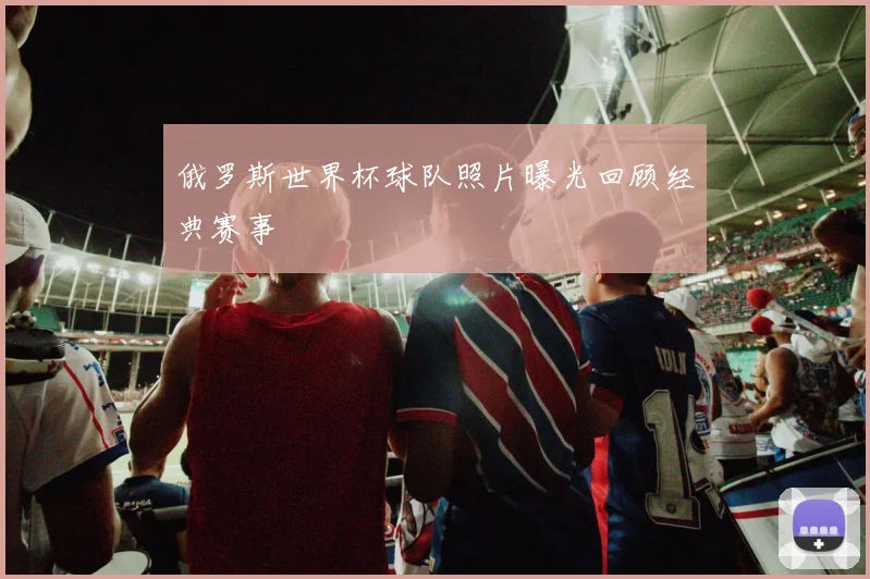 俄罗斯世界杯球队照片曝光回顾经典赛事
