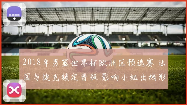 2018年男篮世界杯欧洲区预选赛 法国与捷克锁定晋级 影响小组出线形势