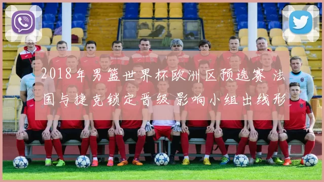 2018年男篮世界杯欧洲区预选赛 法国与捷克锁定晋级 影响小组出线形势