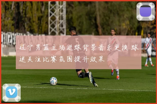 辽宁男篮主场进球背景音乐更换 球迷关注比赛氛围提升效果
